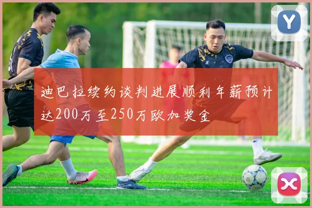 迪巴拉续约谈判进展顺利年薪预计达200万至250万欧加奖金