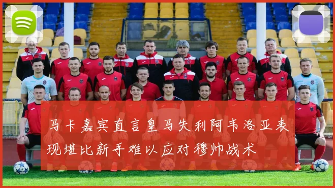 马卡嘉宾直言皇马失利阿韦洛亚表现堪比新手难以应对穆帅战术