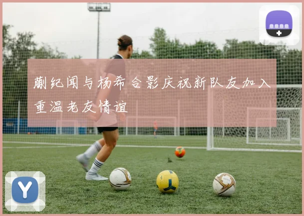 蒯纪闻与杨希合影庆祝新队友加入重温老友情谊