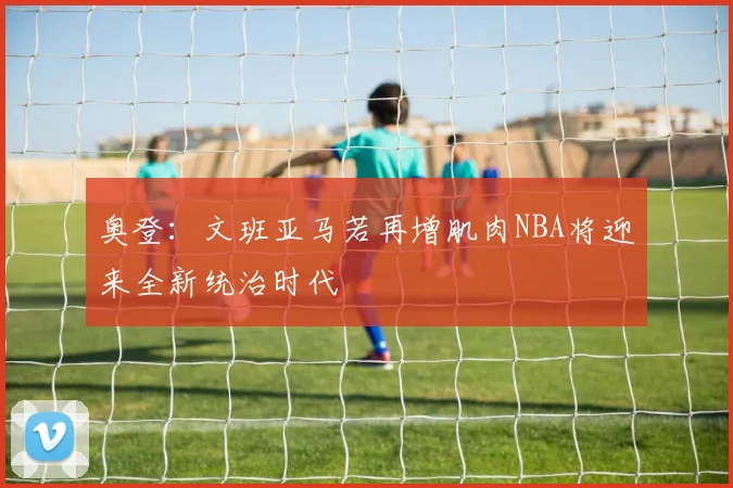 奥登：文班亚马若再增肌肉NBA将迎来全新统治时代