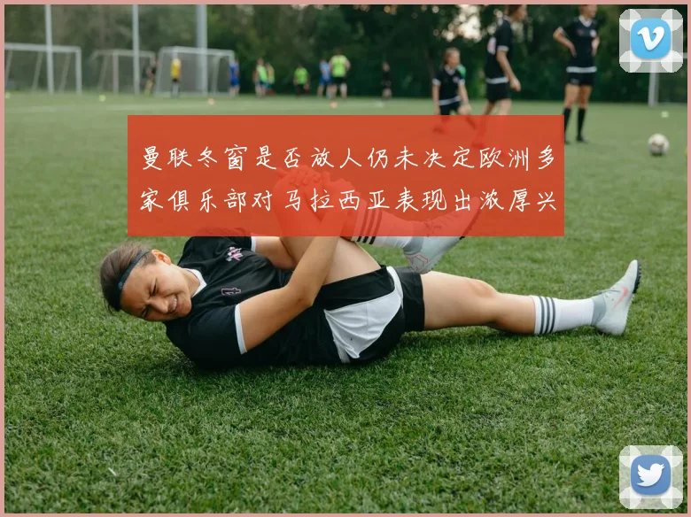 曼联冬窗是否放人仍未决定欧洲多家俱乐部对马拉西亚表现出浓厚兴趣