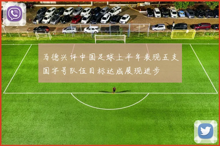 马德兴评中国足球上半年表现五支国字号队伍目标达成展现进步