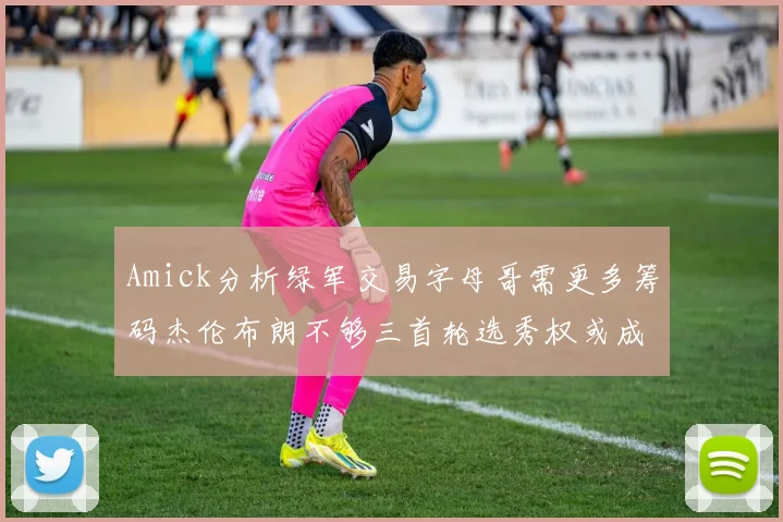 Amick分析绿军交易字母哥需更多筹码杰伦布朗不够三首轮选秀权或成关键
