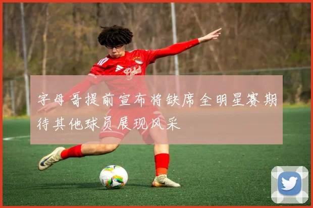 字母哥提前宣布将缺席全明星赛期待其他球员展现风采