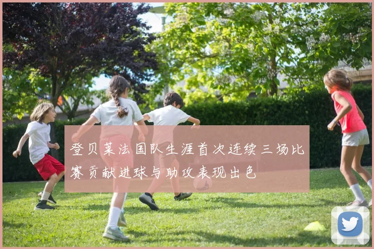 登贝莱法国队生涯首次连续三场比赛贡献进球与助攻表现出色
