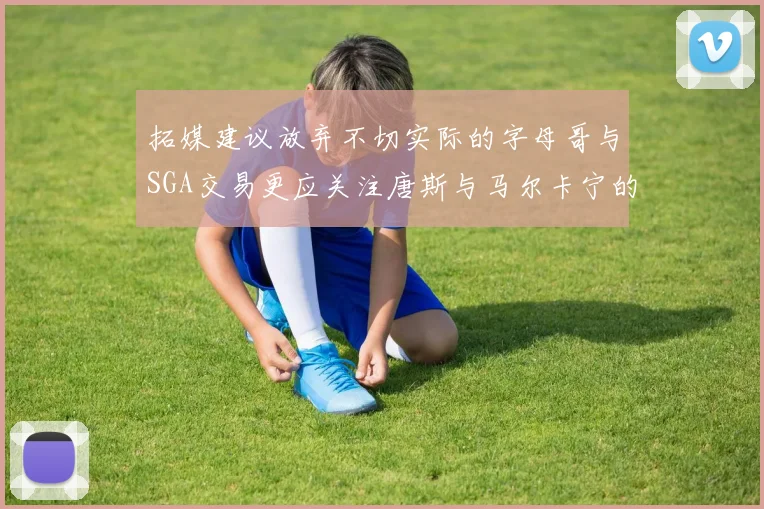 拓媒建议放弃不切实际的字母哥与SGA交易更应关注唐斯与马尔卡宁的潜力