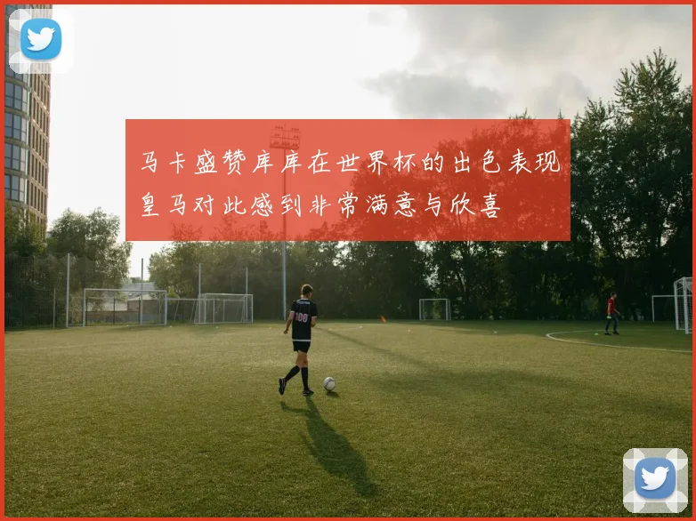 马卡盛赞库库在世界杯的出色表现皇马对此感到非常满意与欣喜