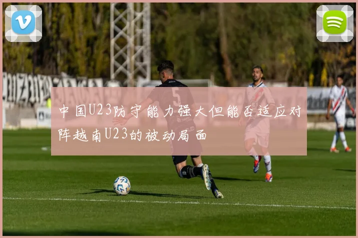 中国U23防守能力强大但能否适应对阵越南U23的被动局面