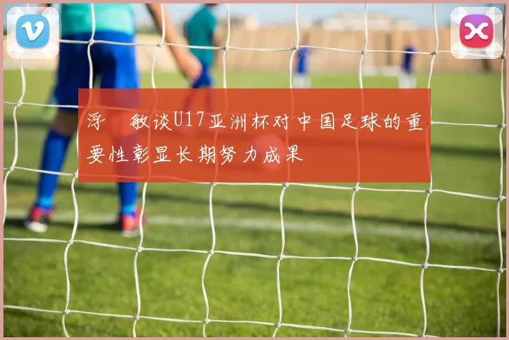 浮嶋敏谈U17亚洲杯对中国足球的重要性彰显长期努力成果