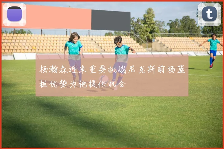 杨瀚森迎来重要挑战尼克斯前场篮板优势为他提供机会
